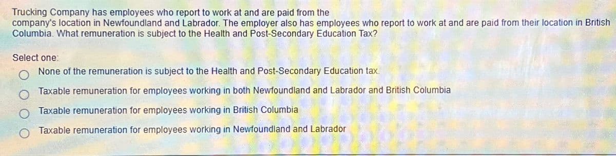 Trucking Company has employees who report to work at and are paid from the
company's location in Newfoundland and Labrador. The employer also has employees who report to work at and are paid from their location in British
Columbia. What remuneration is subject to the Health and Post-Secondary Education Tax?
Select one:
None of the remuneration is subject to the Health and Post-Secondary Education tax.
Taxable remuneration for employees working in both Newfoundland and Labrador and British Columbia
Taxable remuneration for employees working in British Columbia
Taxable remuneration for employees working in Newfoundland and Labrador