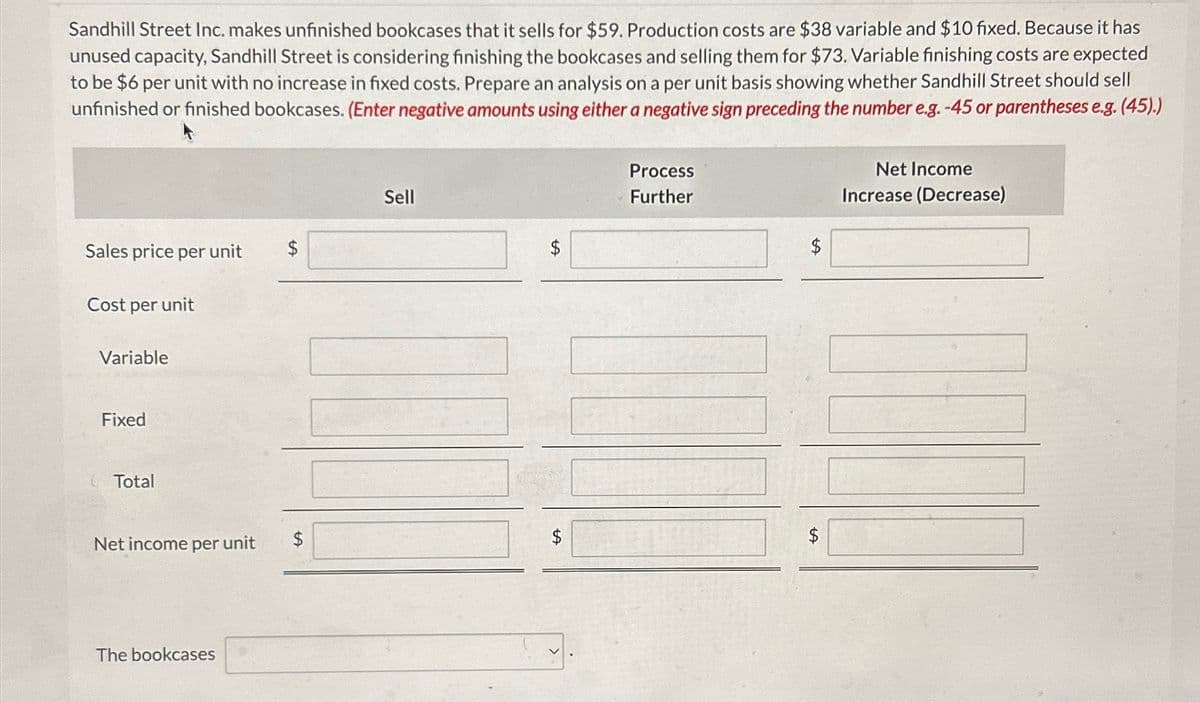 Sandhill Street Inc. makes unfinished bookcases that it sells for $59. Production costs are $38 variable and $10 fixed. Because it has
unused capacity, Sandhill Street is considering finishing the bookcases and selling them for $73. Variable finishing costs are expected
to be $6 per unit with no increase in fixed costs. Prepare an analysis on a per unit basis showing whether Sandhill Street should sell
unfinished or finished bookcases. (Enter negative amounts using either a negative sign preceding the number e.g. -45 or parentheses e.g. (45).)
Process
Sell
Further
Sales price per unit
$
$
Cost per unit
Net Income
Increase (Decrease)
Variable
Fixed
Total
Net income per unit
The bookcases
$
+A