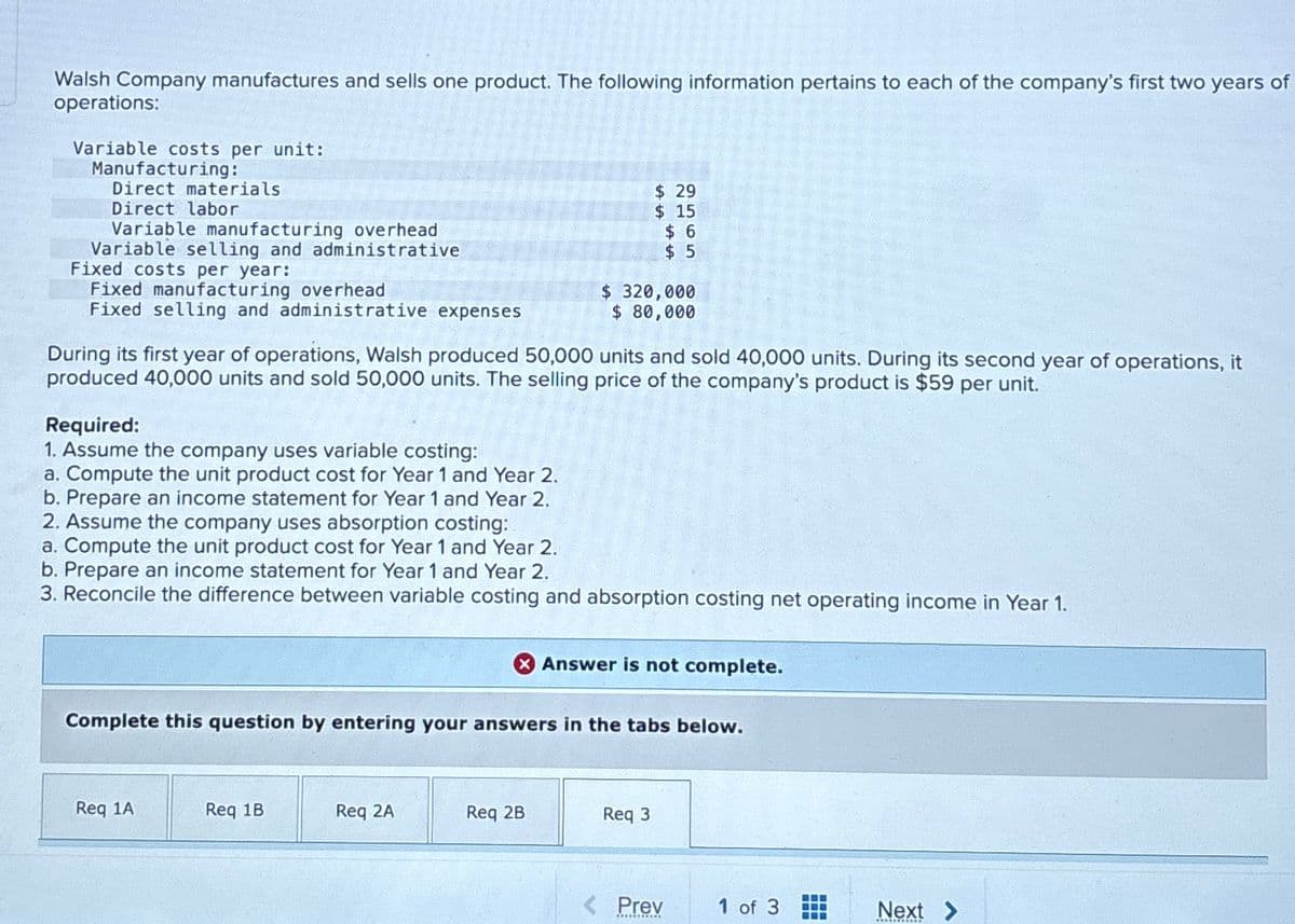 Walsh Company manufactures and sells one product. The following information pertains to each of the company's first two years of
operations:
Variable costs per unit:
Manufacturing:
Direct materials
Direct labor
Variable manufacturing overhead
Variable selling and administrative
Fixed costs per year:
Fixed manufacturing overhead
Fixed selling and administrative expenses
$ 29
$ 15
$ 6
$ 5
$ 320,000
$ 80,000
During its first year of operations, Walsh produced 50,000 units and sold 40,000 units. During its second year of operations, it
produced 40,000 units and sold 50,000 units. The selling price of the company's product is $59 per unit.
Required:
1. Assume the company uses variable costing:
a. Compute the unit product cost for Year 1 and Year 2.
b. Prepare an income statement for Year 1 and Year 2.
2. Assume the company uses absorption costing:
a. Compute the unit product cost for Year 1 and Year 2.
b. Prepare an income statement for Year 1 and Year 2.
3. Reconcile the difference between variable costing and absorption costing net operating income in Year 1.
Answer is not complete.
Complete this question by entering your answers in the tabs below.
Req 1A
Req 1B
Req 2A
Req 2B
Req 3
< Prev
1 of 3
Next >