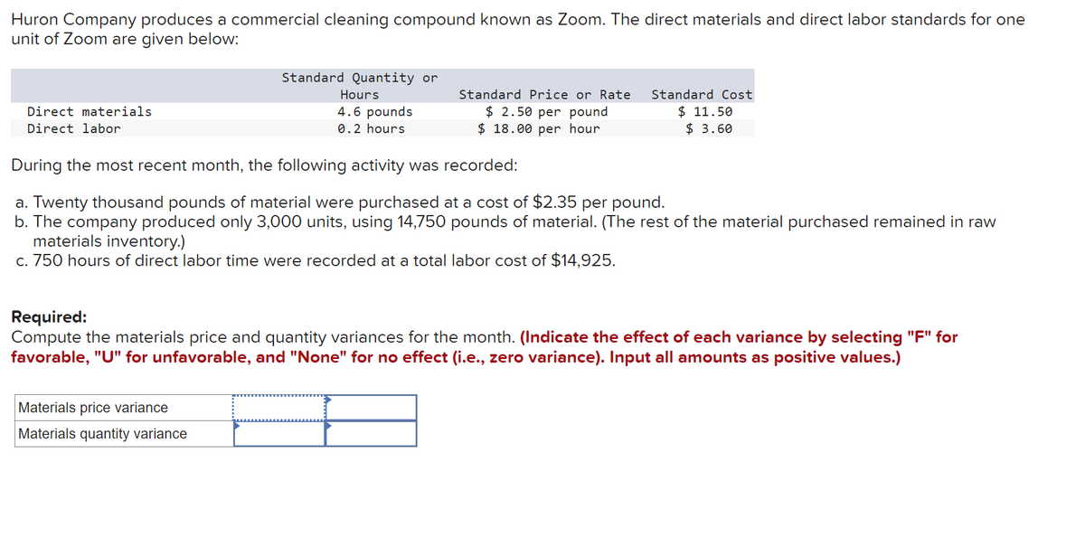 Huron Company produces a commercial cleaning compound known as Zoom. The direct materials and direct labor standards for one
unit of Zoom are given below:
Direct materials
Direct labor
Standard Quantity or
Hours
4.6 pounds
0.2 hours
Standard Price or Rate
$ 2.50 per pound
$ 18.00 per hour
Standard Cost
$ 11.50
$ 3.60
During the most recent month, the following activity was recorded:
a. Twenty thousand pounds of material were purchased at a cost of $2.35 per pound.
b. The company produced only 3,000 units, using 14,750 pounds of material. (The rest of the material purchased remained in raw
materials inventory.)
c. 750 hours of direct labor time were recorded at a total labor cost of $14,925.
Required:
Compute the materials price and quantity variances for the month. (Indicate the effect of each variance by selecting "F" for
favorable, "U" for unfavorable, and "None" for no effect (i.e., zero variance). Input all amounts as positive values.)
Materials price variance
Materials quantity variance