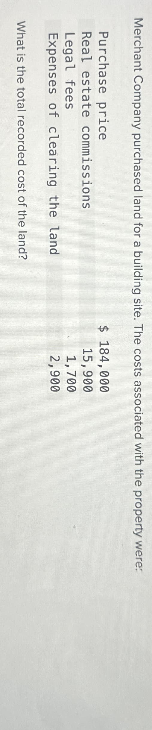 Merchant Company purchased land for a building site. The costs associated with the property were:
Purchase price
Real estate commissions
Legal fees
Expenses of clearing the land
What is the total recorded cost of the land?
$ 184,000
15,900
1,700
2,900