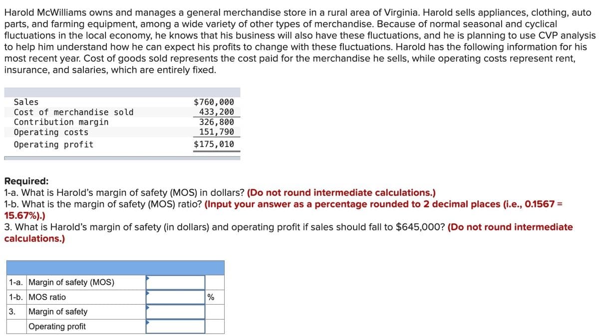 Harold McWilliams owns and manages a general merchandise store in a rural area of Virginia. Harold sells appliances, clothing, auto
parts, and farming equipment, among a wide variety of other types of merchandise. Because of normal seasonal and cyclical
fluctuations in the local economy, he knows that his business will also have these fluctuations, and he is planning to use CVP analysis
to help him understand how he can expect his profits to change with these fluctuations. Harold has the following information for his
most recent year. Cost of goods sold represents the cost paid for the merchandise he sells, while operating costs represent rent,
insurance, and salaries, which are entirely fixed.
Sales
Cost of merchandise sold
Contribution margin
Operating costs
Operating profit
$760,000
433,200
326,800
151,790
$175,010
Required:
1-a. What is Harold's margin of safety (MOS) in dollars? (Do not round intermediate calculations.)
1-b. What is the margin of safety (MOS) ratio? (Input your answer as a percentage rounded to 2 decimal places (i.e., 0.1567 =
15.67%).)
3. What is Harold's margin of safety (in dollars) and operating profit if sales should fall to $645,000? (Do not round intermediate
calculations.)
1-a. Margin of safety (MOS)
1-b. MOS ratio
3.
Margin of safety
Operating profit
%