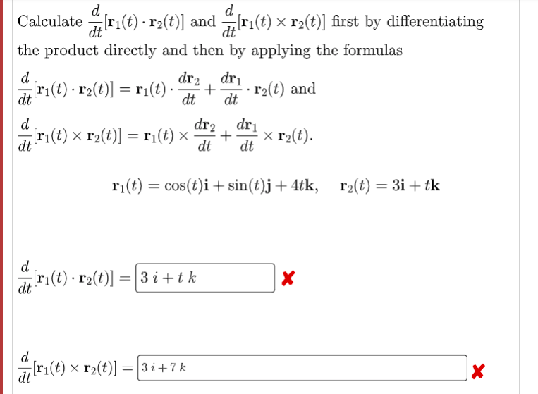 d
d.
Calculate[r₁(t) · r2(t)] and [r₁(t) × r²(t)] first by differentiating
dt
the product directly and then by applying the formulas
d
dr₂ dr₁
[r₁(t) · r₂(t)] = r₁(t) .. + r₂(t) and
dt
dt dt
d
dr2
dr₁
[r₁(t) × r₂(t)] = r₁(t) × · + x r₂(t).
dt
dt dt
r₁(t) = cos(t)i + sin(t)j +4tk, r₂(t) = 3i+ tk
d
[r₁(t) · r₂(t)] = [3 i + tk
X
dt
dri(t)
[r₁(t) x r₂(t)] = 3i+7k
X