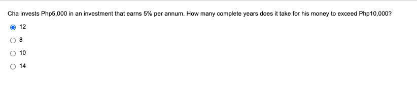 Cha invests Php5,000 in an investment that earns 5% per annum. How many complete years does it take for his money to exceed Php10,000?
12
8.
10
14
