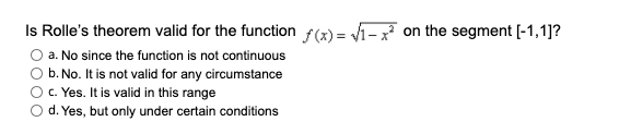 Is Rolle's theorem valid for the function f(x) = Vi-x on the segment [-1,1]?
a. No since the function is not continuous
b. No. It is not valid for any circumstance
c. Yes. It is valid in this range
d. Yes, but only under certain conditions
