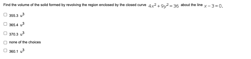 Find the volume of the solid formed by revolving the region enclosed by the closed curve 4x² + 9y² = 36 about the line x – 3 = 0.
355.3 u3
365.4 u3
370.3 u3
none of the choices
360.1 u3
