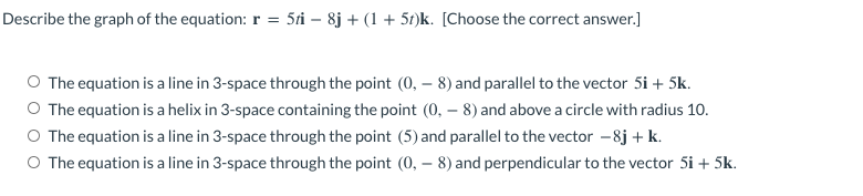 Describe the graph of the equation: r = 5ti – 8j + (1 + 5t)k. [Choose the correct answer.]
O The equation is a line in 3-space through the point (0, – 8) and parallel to the vector 5i + 5k.
O The equation is a helix in 3-space containing the point (0, – 8) and above a circle with radius 10.
O The equation is a line in 3-space through the point (5) and parallel to the vector -8j + k.
O The equation is a line in 3-space through the point (0, – 8) and perpendicular to the vector 5i + 5k.
