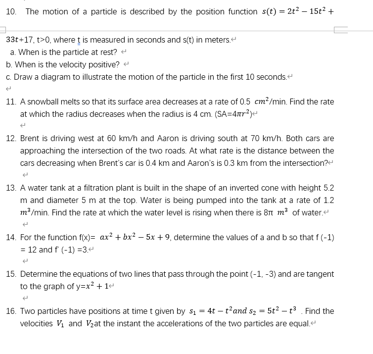 10. The motion of a particle is described by the position function s(t) = 2t² – 15t² +
33t+17, t>0, where ț is measured in seconds and s(t) in meters.
a. When is the particle at rest?
b. When is the velocity positive? -
c. Draw a diagram to illustrate the motion of the particle in the first 10 seconds.
11. A snowball melts so that its surface area decreases at a rate of 0.5 cm?/min. Find the rate
at which the radius decreases when the radius is 4 cm. (SA=4ar?)-
12. Brent is driving west at 60 km/h and Aaron is driving south at 70 km/h. Both cars are
approaching the intersection of the two roads. At what rate is the distance between the
cars decreasing when Brent's car is 0.4 km and Aaron's is 0.3 km from the intersection?-
13. A water tank at a filtration plant is built in the shape of an inverted cone with height 5.2
m and diameter 5 m at the top. Water is being pumped into the tank at a rate of 1.2
m³/min. Find the rate at which the water level is rising when there is 8T m³ of water.
14. For the function f(x)= ax? + bx? – 5x + 9, determine the values of a and b so that f (-1)
= 12 and f (-1) =3.4
15. Determine the equations of two lines that pass through the point (-1, -3) and are tangent
to the graph of y=x² + 1+
16. Two particles have positions at time t given by s1 = 4t – t'and s2 = 5t2 – t3 . Find the
velocities V and V2at the instant the accelerations of the two particles are equal.e
