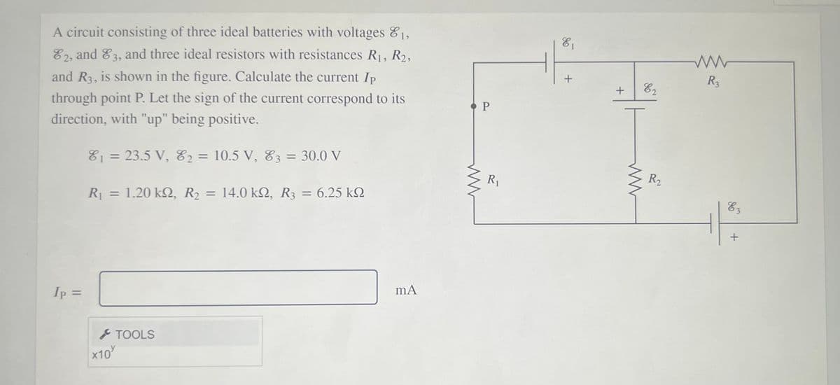 A circuit consisting of three ideal batteries with voltages 8,
E1
E2, and 83, and three ideal resistors with resistances R1, R2,
R3
and R3, is shown in the figure. Calculate the current Ip
through point P. Let the sign of the current correspond to its
direction, with "up" being positive.
81 = 23.5 V, E2 = 10.5 V, E3 = 30.0 V
%3D
%3D
%3D
R1
R2
R = 1.20 k2, R2 = 14.0 kN, R3 = 6.25 k2
14.0 kΩ, R
E3
%3D
Ip =
%3D
S TOOLS
x10
