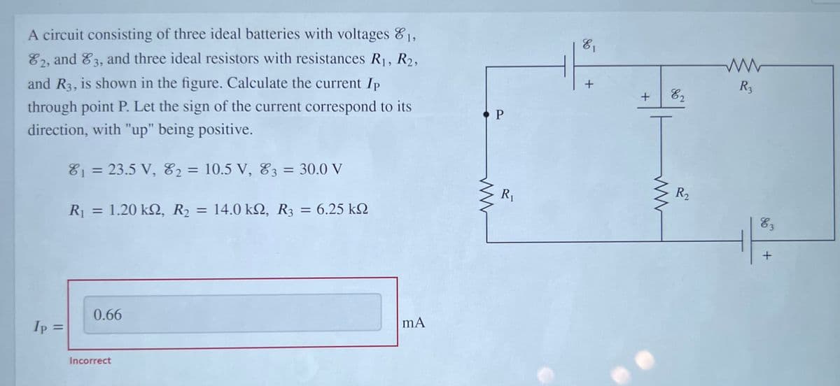 A circuit consisting of three ideal batteries with voltages 81,
E2, and 83, and three ideal resistors with resistances R1, R2,
E1
R3
and R3, is shown in the figure. Calculate the current Ip
through point P. Let the sign of the current correspond to its
direction, with "up" being positive.
P
81 = 23.5 V, E2 =
10.5 V, 83 = 30.0 V
R1
R2
R = 1.20 k, R2 =
= 14.0 k2, R3 = 6.25 kO
%3D
E3
%3D
0.66
mA
Ip =
Incorrect
