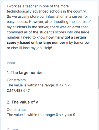 I work as a teacher in one of the more
technologically advanced schools in the country.
So we usually store our information in a server for
easy access. However, after inputting the scores of
my students in the server, there was an error that
combined all of the student's scores into one large
number! I need to know how many got a certain
score y based on the large number n by tomorrow
or else l'll lose my job! Help!
Input
1. The large number
Constraints
The value is within the range: 0 <= n <=
2,147,483,647
2. The value of y
Constraints
The value is within the range: 0 <= y <= 9
Output
