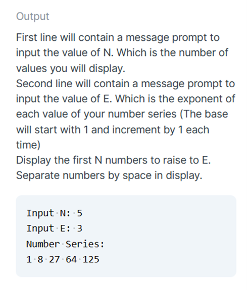 Output
First line will contain a message prompt to
input the value of N. Which is the number of
values you will display.
Second line will contain a message prompt to
input the value of E. Which is the exponent of
each value of your number series (The base
will start with 1 and increment by 1 each
time)
Display the first N numbers to raise to E.
Separate numbers by space in display.
Input N: 5
Input · E: 3
Number Series:
1.8 27 64 125
