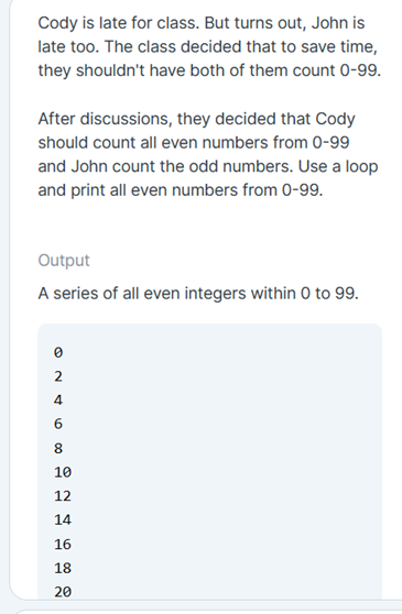 Cody is late for class. But turns out, John is
late too. The class decided that to save time,
they shouldn't have both of them count 0-99.
After discussions, they decided that Cody
should count all even numbers from 0-99
and John count the odd numbers. Use a loop
and print all even numbers from 0-99.
Output
A series of all even integers within 0 to 99.
2
4
10
12
14
16
18
20
