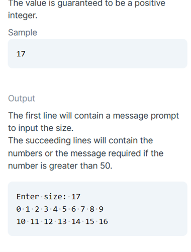 The value is guaranteed to be a positive
integer.
Sample
17
Output
The first line will contain a message prompt
to input the size.
The succeeding lines will contain the
numbers or the message required if the
number is greater than 50.
Enter size: 17
0:1.2:3 4.5 6·7 8 9
10 11 12 13 14 15 16
