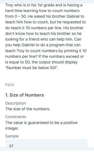 Troy who is in his 1st grade and is having a
hard time learning how to count numbers
from 0 - 50. He asked his brother Gabriel to
teach him how to count, but he requested to
do teach it 10 numbers per line. His brother
don't know how to teach his brother so he
looking for a friend who can help him. Can
you help Gabriel to do a program that can
teach Troy to count numbers by printing it 10
numbers per line? If the numbers exceed or
is equal to 50, the output should display
"Number must be below 50!".
Input
1. Size of Numbers
Description
The size of the numbers.
Constraints
The value is guaranteed to be a positive
integer.
Sample
17
