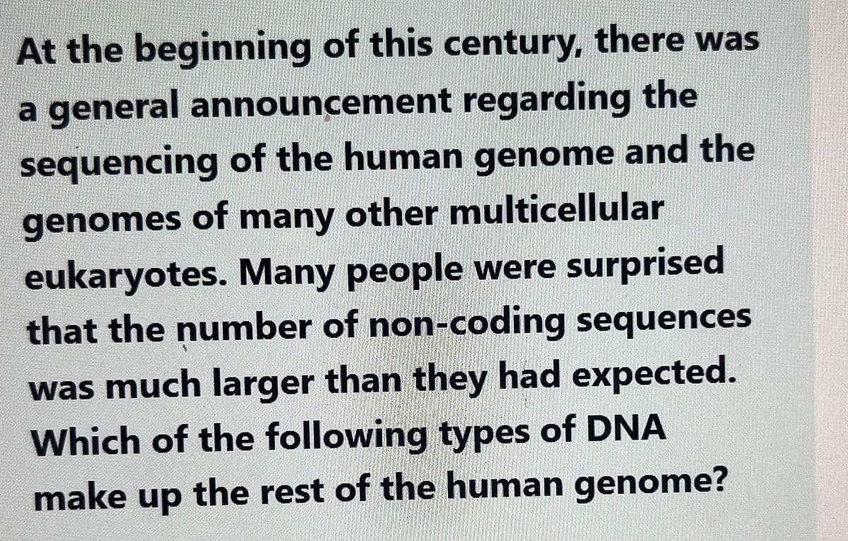 At the beginning of this century, there was
a general announcement regarding the
sequencing of the human genome and the
genomes of many other multicellular
eukaryotes. Many people were surprised
that the number of non-coding sequences
was much larger than they had expected.
Which of the following types of DNA
make up the rest of the human genome?