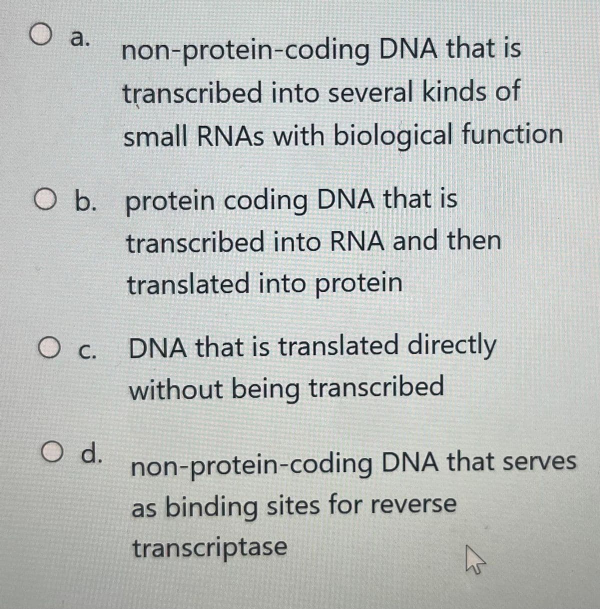 O a.
O b. protein coding DNA that is
transcribed into RNA and then
translated into protein
O c.
non-protein-coding DNA that is
transcribed into several kinds of
small RNAs with biological function
O d.
DNA that is translated directly
without being transcribed
non-protein-coding DNA that serves
as binding sites for reverse
transcriptase