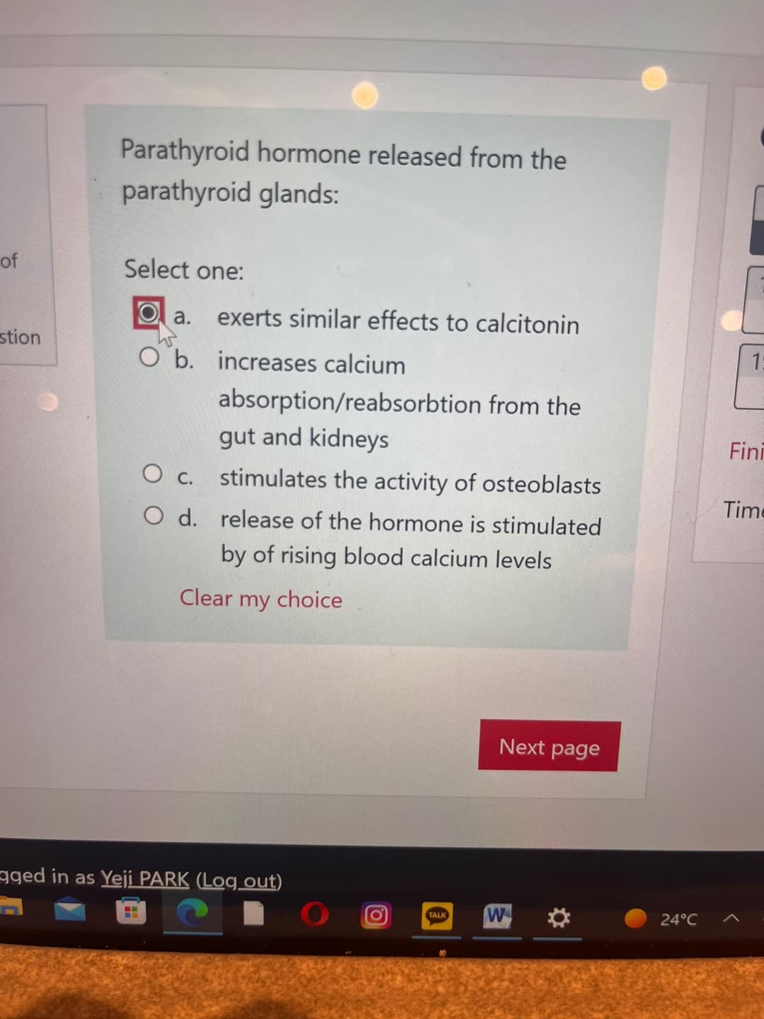 of
stion
Parathyroid hormone released from the
parathyroid glands:
Select one:
Oa.
W
O b. increases calcium
О с.
O d.
==
exerts similar effects to calcitonin
absorption/reabsorbtion from the
gut and kidneys
stimulates the activity of osteoblasts
release of the hormone is stimulated
by of rising blood calcium levels
Clear my choice
aged in as Yeji PARK (Log out)
TALK
Next page
W
✪
24°C
1:
Fini
Time