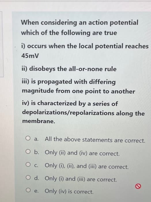 When considering an action potential
which of the following are true
i) occurs when the local potential reaches
45mV
ii) disobeys the all-or-none rule
iii) is propagated with differing
magnitude from one point to another
iv) is characterized by a series of
depolarizations/repolarizations along the
membrane.
O a.
O b.
O c.
O d.
All the above statements are correct.
Only (ii) and (iv) are correct.
Only (i), (ii), and (iii) are correct.
Only (i) and (iii) are correct.
Oe. Only (iv) is correct.