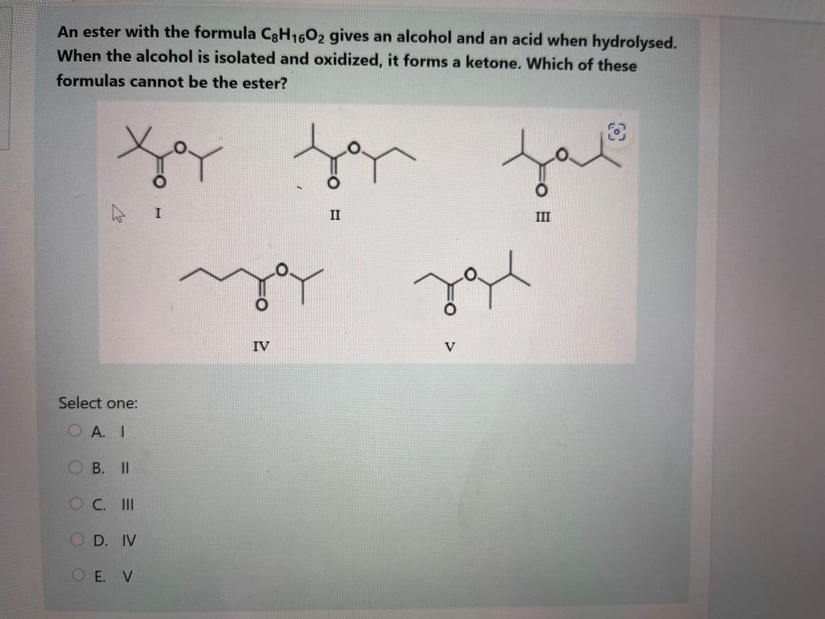 An ester with the formula C8H1602 gives an alcohol and an acid when hydrolysed.
When the alcohol is isolated and oxidized, it forms a ketone. Which of these
formulas cannot be the ester?
Xoy
4
Select one:
OA. I
OB. II
OC. III
O D. IV
O E. V
I
O
IV
f r
II
V
مر
H
III
O