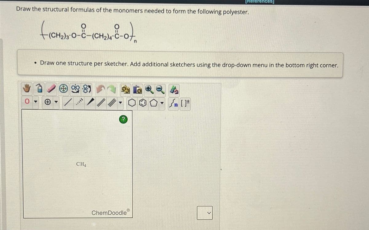 Draw the structural formulas of the monomers needed to form the following polyester.
FICHADA-O-
снж-о),
(CH2)3-O-C–(CH2)
• Draw one structure per sketcher. Add additional sketchers using the drop-down menu in the bottom right corner.
...
CH4
//
?
[References]
ChemDoodle
Sn [F