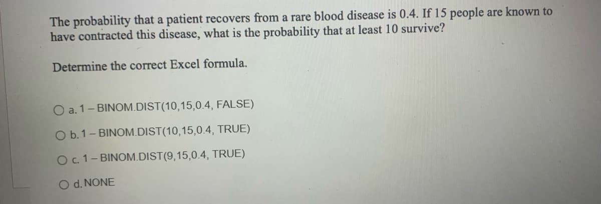 The probability that a patient recovers from a rare blood disease is 0.4. If 15 people are known to
have contracted this disease, what is the probability that at least 10 survive?
Determine the correct Excel formula.
O a. 1-BINOM.DIST(10,15,0.4,
FALSE)
O b. 1-BINOM.DIST(10,15,0.4,
TRUE)
O c. 1-BINOM.DIST(9,15,0.4, TRUE)
O d. NONE