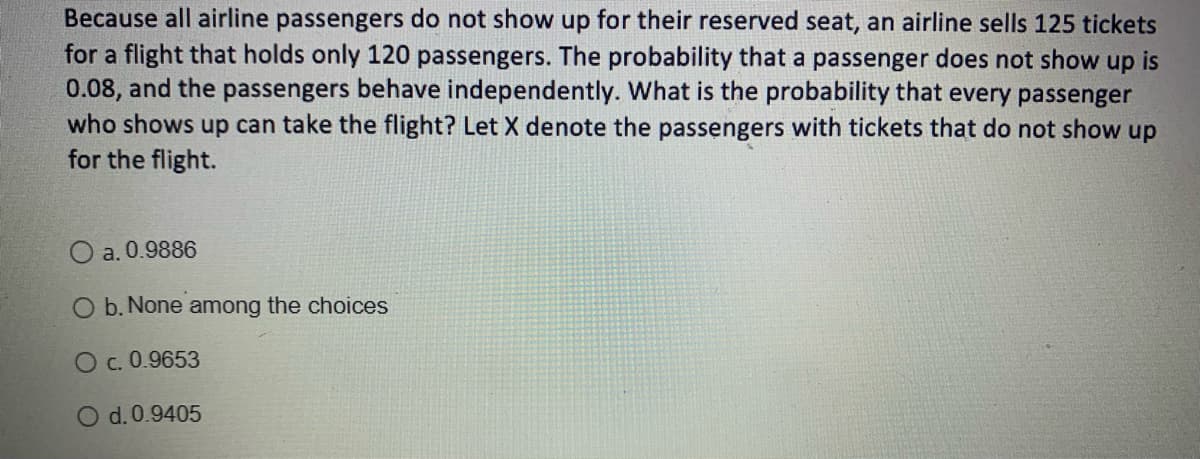 Because all airline passengers do not show up for their reserved seat, an airline sells 125 tickets
for a flight that holds only 120 passengers. The probability that a passenger does not show up is
0.08, and the passengers behave independently. What is the probability that every passenger
who shows up can take the flight? Let X denote the passengers with tickets that do not show up
for the flight.
O a. 0.9886
O b. None among the choices
O c. 0.9653
d. 0.9405