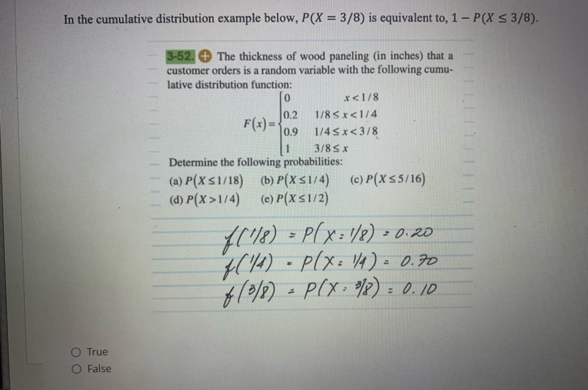 In the cumulative distribution example below, P(X = 3/8) is equivalent to, 1 - P(X ≤ 3/8).
O True
O False
||||||||||||
3-52. The thickness of wood paneling (in inches) that a
customer orders is a random variable with the following cumu-
lative distribution function:
0.2
F(x)= 0.9
1
x < 1/8
1/8<x< 1/4
1/4≤x<3/8
3/8 ≤ x
Determine the following probabilities:
(a) P(X ≤1/18) (b) P(X ≤1/4) (c) P(X≤5/16)
(d) P(X>1/4) (e) P(X≤1/2)
f(¹18) = P(X=1/8)= 0.20
f(1/4) = P(X= 1/4) = 0.70
f (3/8)= P(X - 9/8)= 0.10
1111111