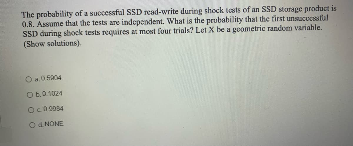 The probability of a successful SSD read-write during shock tests of an SSD storage product is
0.8. Assume that the tests are independent. What is the probability that the first unsuccessful
SSD during shock tests requires at most four trials? Let X be a geometric random variable.
(Show solutions).
O a. 0.5904
O b. 0.1024
O C. 0.9984
O d. NONE