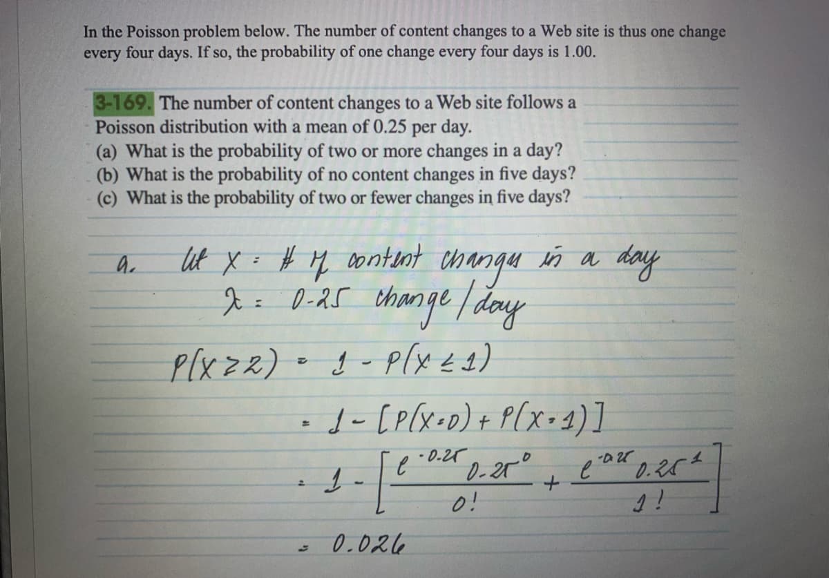 In the Poisson problem below. The number of content changes to a Web site is thus one change
every four days. If so, the probability of one change every four days is 1.00.
3-169. The number of content changes to a Web site follows a
Poisson distribution with a mean of 0.25
per day.
(a) What is the probability of two or more changes in a day?
(b) What is the probability of no content changes in five days?
(c) What is the probability of two or fewer changes in five days?
a.
Ut x = # 7 content changes in a day
x = 0-25 change / day
P(X22)
1 - P(X 21)
=
2
1 - [P(X=0) + P(X= 1)]
.0.25
0-25°
1
1
e
0.026
0!
+
e
-0.28
0.251