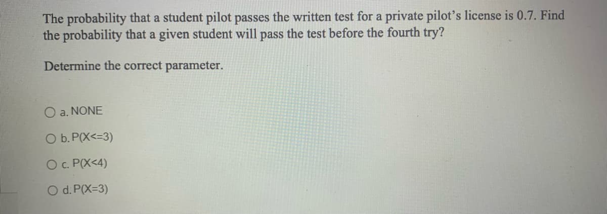 The probability that a student pilot passes the written test for a private pilot's license is 0.7. Find
the probability that a given student will pass the test before the fourth try?
Determine the correct parameter.
O a. NONE
O b. P(X<=3)
O c. P(X<4)
O d. P(X=3)