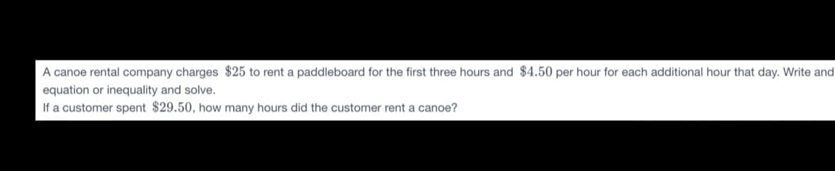 A canoe rental company charges $25 to rent a paddleboard for the first three hours and $4.50 per hour for each additional hour that day. Write and
equation or inequality and solve.
If a customer spent $29.50, how many hours did the customer rent a canoe?
