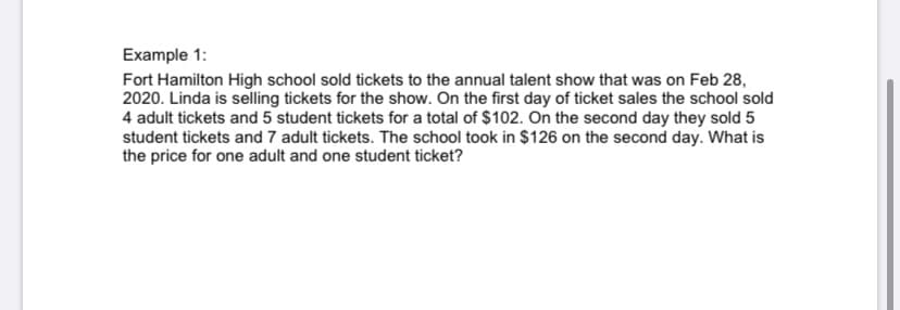 Example 1:
Fort Hamilton High school sold tickets to the annual talent show that was on Feb 28,
2020. Linda is selling tickets for the show. On the first day of ticket sales the school sold
4 adult tickets and 5 student tickets for a total of $102. On the second day they sold 5
student tickets and 7 adult tickets. The school took in $126 on the second day. What is
the price for one adult and one student ticket?
