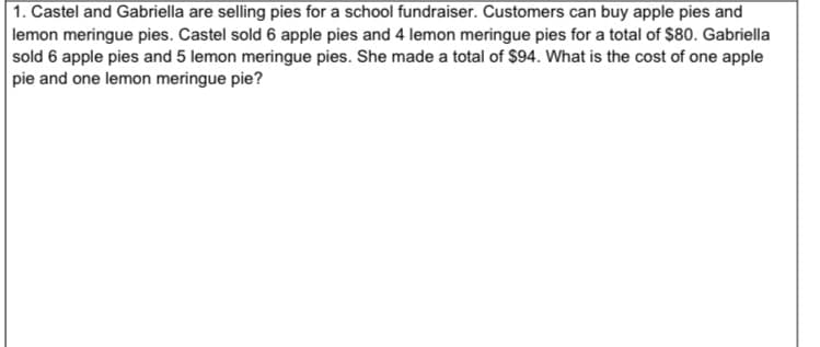 |1. Castel and Gabriella are selling pies for a school fundraiser. Customers can buy apple pies and
lemon meringue pies. Castel sold 6 apple pies and 4 lemon meringue pies for a total of $80. Gabriella
sold 6 apple pies and 5 lemon meringue pies. She made a total of $94. What is the cost of one apple
pie and one lemon meringue pie?
