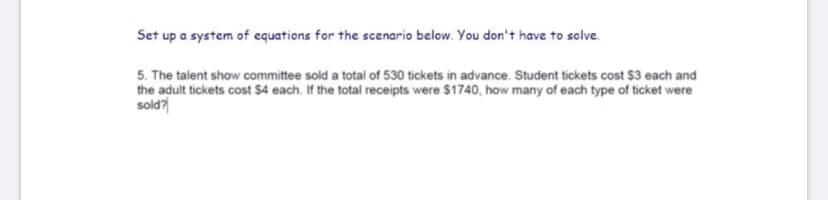 Set up a system of equations for the scenario below. You don't have to solve.
5. The talent show committee sold a total of 530 tickets in advance. Student tickets cost $3 each and
the adult tickets cost $4 each. If the total receipts were $1740, how many of each type of ticket were
sold?
