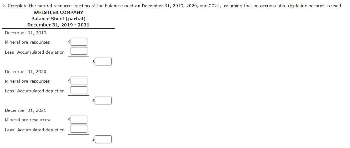 2. Complete the natural resources section of the balance sheet on December 31, 2019, 2020, and 2021, assuming that an accumulated depletion account is used.
WHISTLER COMPANY
Balance Sheet (partial)
December 31, 2019 - 2021
December 31, 2019
Mineral ore resources
Less: Accumulated depletion
December 31, 2020
Mineral ore resources
Less: Accumulated depletion
December 31, 2021
Mineral ore resources
Less: Accumulated depletion
