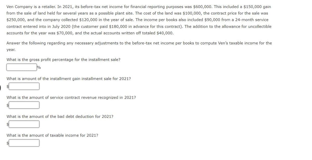 Ven Company is a retailer. In 2021, its before-tax net income for financial reporting purposes was $600,000. This included a $150,000 gain
from the sale of land held for several years as a possible plant site. The cost of the land was $100,000, the contract price for the sale was
$250,000, and the company collected $120,000 in the year of sale. The income per books also included $90,000 from a 24-month service
contract entered into in July 2020 (the customer paid $180,000 in advance for this contract). The addition to the allowance for uncollectible
accounts for the year was $70,000, and the actual accounts written off totaled $40,000.
Answer the following regarding any necessary adjustments to the before-tax net income per books to compute Ven's taxable income for the
year.
What is the gross profit percentage for the installment sale?
What is amount of the installment gain installment sale for 2021?
What is the amount of service contract revenue recognized in 2021?
What is the amount of the bad debt deduction for 2021?
$
What is the amount of taxable income for 2021?
