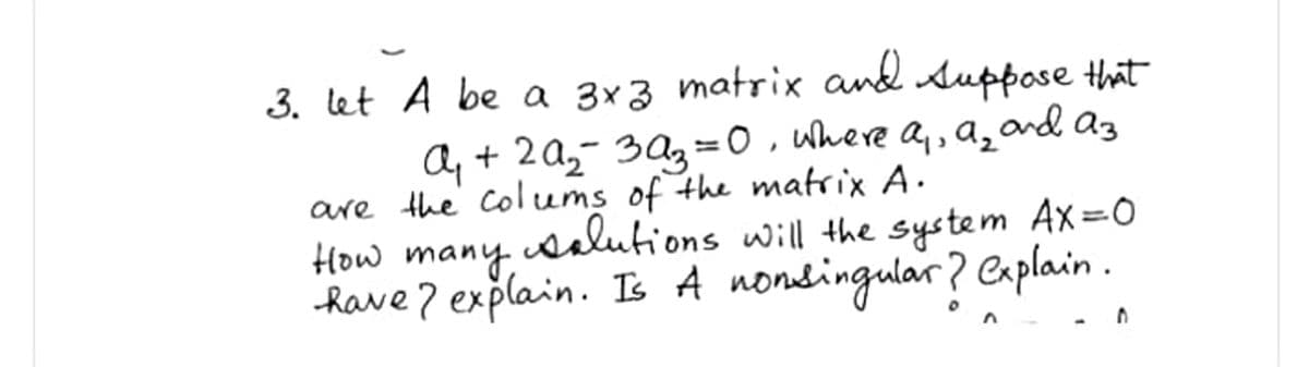 3. let A be a 3x3 matrix and Auppose that
A, + 2A2- 3Az=0, uhere a,, a, and az
are the colums of the matrix A.
How many
salutions will the system Ax=0
Rave 7 explain. Is A nondingular? Caplain .
