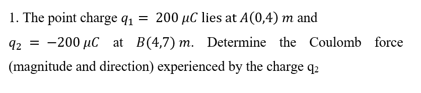 1. The point charge q1
= 200 µC lies at A(0,4) m and
q2 = -200 µC at B(4,7) m. Determine the Coulomb force
(magnitude and direction) experienced by the charge q2
