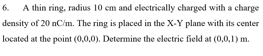 6.
A thin ring, radius 10 cm and electrically charged with a charge
density of 20 nC/m. The ring is placed in the X-Y plane with its center
located at the point (0,0,0). Determine the electric field at (0,0,1) m.
