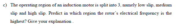 c) The operating region of an induction motor is split into 3, namely low slip, medium
slip and high slip. Predict in which region the rotor's electrical frequency is the
highest? Give your explanation.
