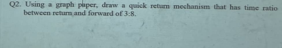 Q2. Using a graph paper, draw a quick return mechanism that has time ratio
between return and forward of 3:8.