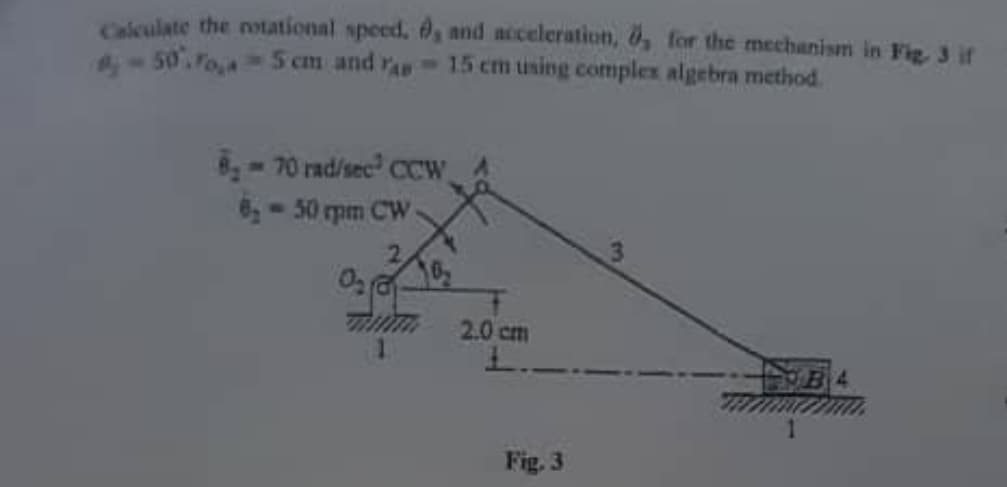 Calculate the rotational speed. , and acceleration, 0, for the mechanism in Fig. 3 if
#-50. Foi
5 cm and as 15 cm using complex algebra method.
8₂-70 rad/sec² CCW
8,- 50 rpm CW
0₂0
2.0 cm
L..
Fig. 3
