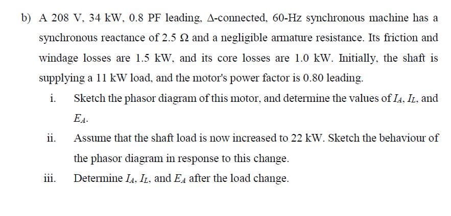 b) A 208 V, 34 kW, 0.8 PF leading, A-connected, 60-Hz synchronous machine has a
synchronous reactance of 2.5 2 and a negligible armature resistance. Its friction and
windage losses are 1.5 kW, and its core losses are 1.0 kW. Initially, the shaft is
supplying a 11 kW load, and the motor's power factor is 0.80 leading.
i.
Sketch the phasor diagram of this motor, and determine the values of IA, IL, and
EA-
Assume that the shaft load is now increased to 22 kW. Sketch the behaviour of
the phasor diagram in response to this change.
Determine IA, IL, and EA after the load change.
ii.
iii.