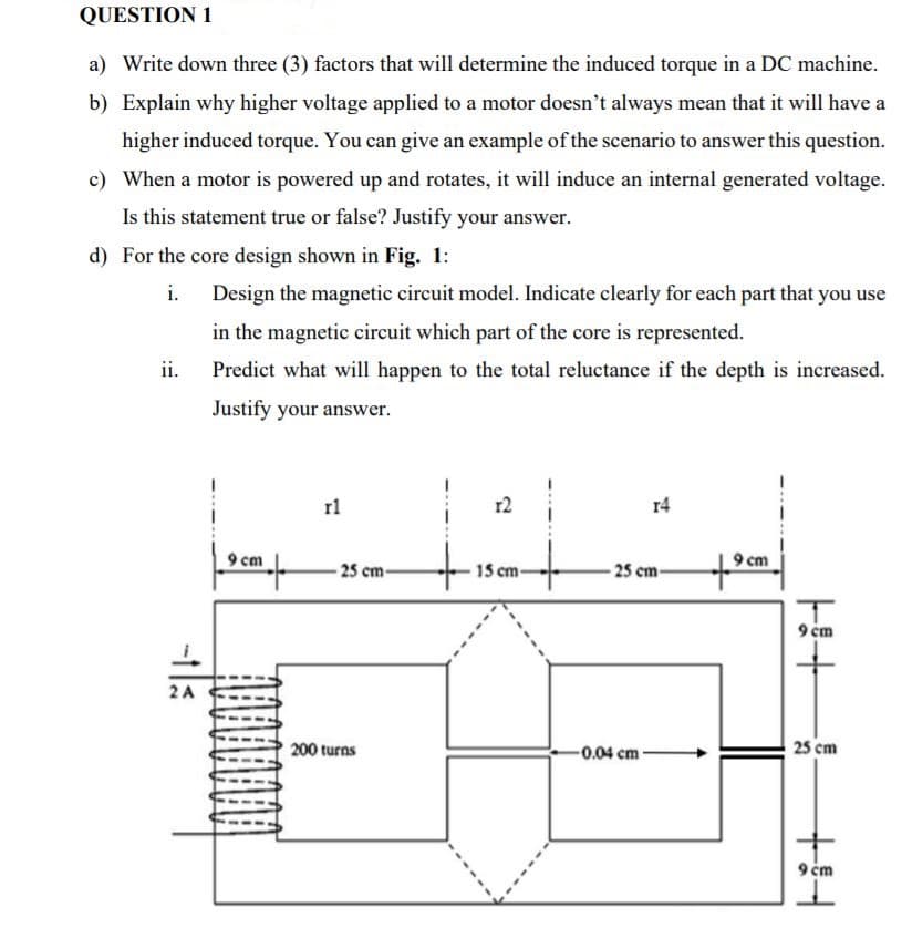 QUESTION 1
a) Write down three (3) factors that will determine the induced torque in a DC machine.
b) Explain why higher voltage applied to a motor doesn't always mean that it will have a
higher induced torque. You can give an example of the scenario to answer this question.
c) When a motor is powered up and rotates, it will induce an internal generated voltage.
Is this statement true or false? Justify your answer.
d) For the core design shown in Fig. 1:
i.
Design the magnetic circuit model. Indicate clearly for each part that you use
in the magnetic circuit which part of the core is represented.
ii.
Predict what will happen to the total reluctance if the depth is increased.
Justify your answer.
rl
r2
r4
9 cm
9 cm
-25 cm
15 cm
to
-25 cm-
9 cm
2 A
200 turns
-0.04 cm
25 cm
9 ém
