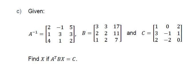 c) Given:
[1 0
[3 3
B = 2 2
li
[2 -1
51
171
21
and C = 3 -1 1
l2 -2 ol
= [1
3
3
11
[4
1
2]
2
7
Find X if A" BX = C.
