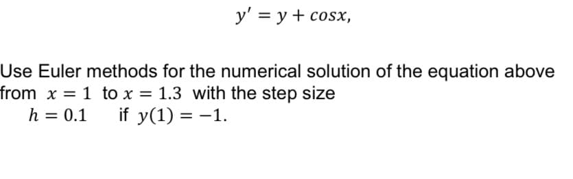 y' = y + cosx,
Use Euler methods for the numerical solution of the equation above
from x = 1 to x = 1.3 with the step size
h = 0.1 if y(1) = -1.