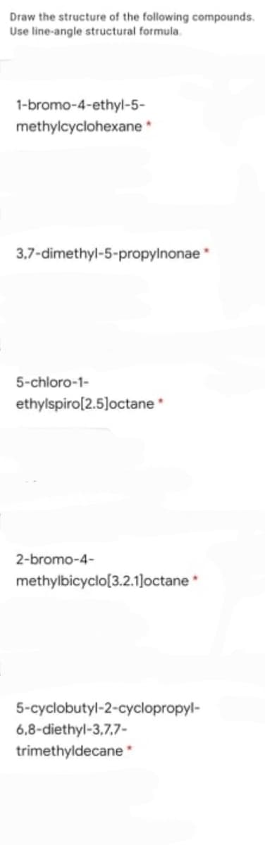 Draw the structure of the following compounds.
Use line-angle structural formula.
1-bromo-4-ethyl-5-
methylcyclohexane
3,7-dimethyl-5-propylnonae
5-chloro-1-
ethylspiro[2.5]octane
2-bromo-4-
methylbicyclo[3.2.1]octane *
5-cyclobutyl-2-cyclopropyl-
6,8-diethyl-3,7,7-
trimethyldecane *
