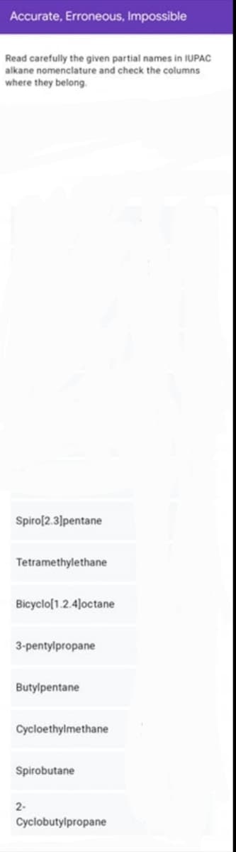 Accurate, Erroneous, Impossible
Read carefully the given partial names in IUPAC
alkane nomenclature and check the columns
where they belong.
Spiro[2.3]pentane
Tetramethylethane
Bicyclo(1.2.4]octane
3-pentylpropane
Butylpentane
Cycloethylmethane
Spirobutane
2-
Cyclobutylpropane
