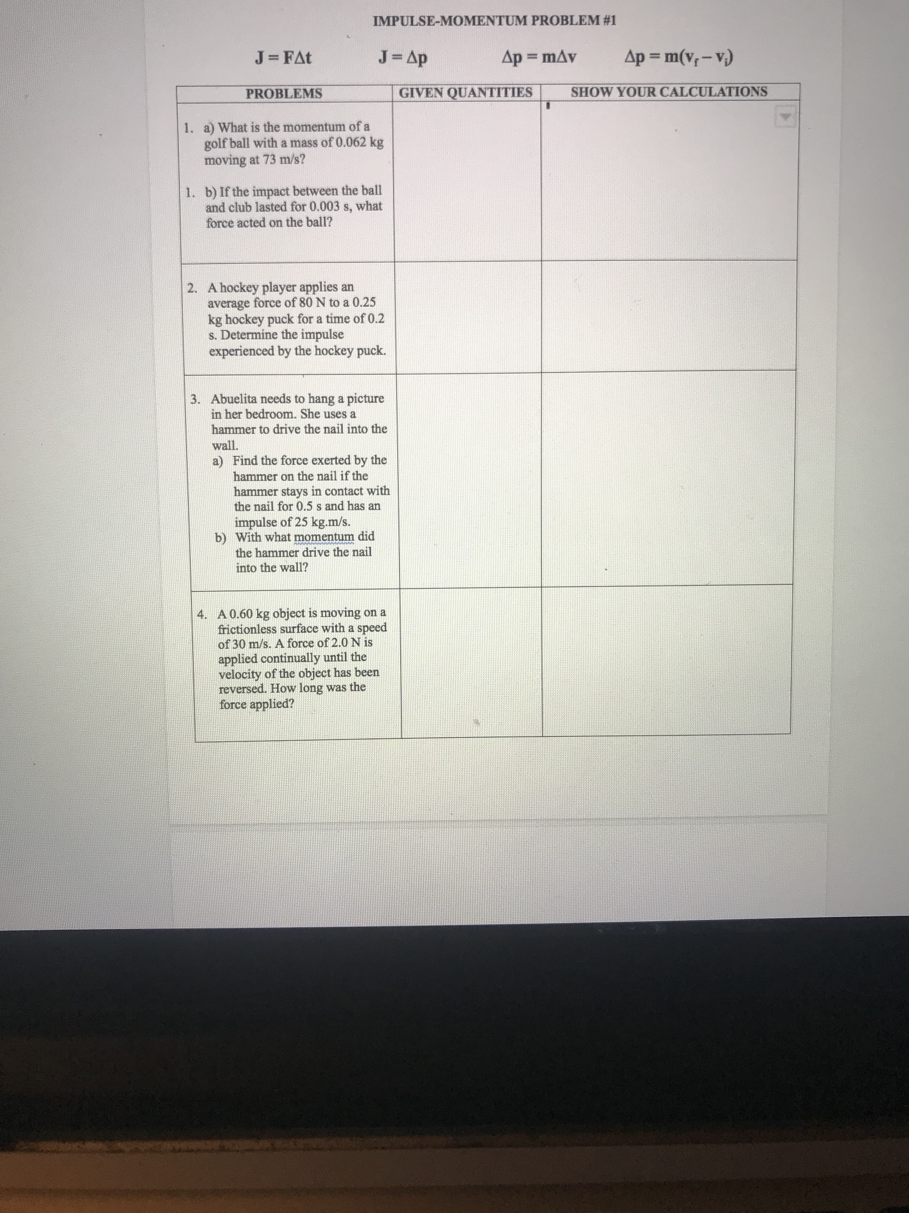 . a) What is the momentum of a
golf ball with a mass of 0.062 kg
moving at 73 m/s?
1. b) If the impact between the ball
and club lasted for 0.003 s, what
force acted on the ball?
2. A hockey player applies an
average force of 80 N to a 0.25
kg hockey puck for a time of 0.2
s. Determine the impulse
experienced by the hockey puck.
3. Abuelita needs to hang a picture
in her bedroom. She uses a
hammer to drive the nail into the
wall.
a) Find the force exerted by the
hammer on the nail if the
hammer stays in contact with
the nail for 0.5 s and has an
impulse of 25 kg.m/s.
